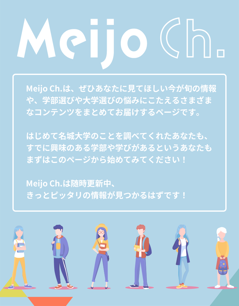 Meijo Ch. Meijo Ch.は、ぜひあなたに見てほしい今が旬の情報や、学部選びや大学選びの悩みにこたえるさまざまなコンテンツをまとめてお届けするページです。
