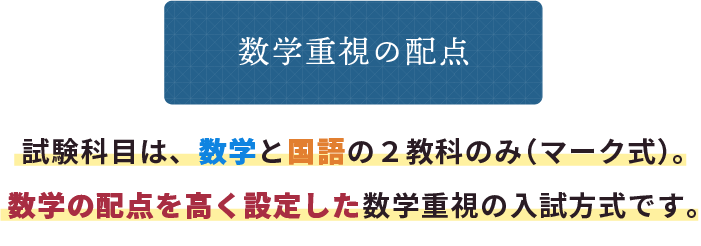 数学重視の配点 試験科目は、数学と国語の２教科のみ（マーク式）。数学の配点を高く設定した数学重視の入試方式です。