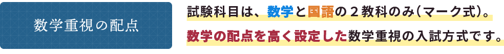 数学重視の配点 試験科目は、数学と国語の２教科のみ（マーク式）。数学の配点を高く設定した数学重視の入試方式です。