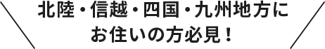 北陸・信越・四国・九州地方にお住いの方必見！
