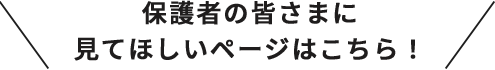 保護者の皆さまに見てほしいページはこちら！