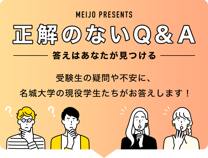 meijo presents 正解のないQ&A -答えはあなたが見つける- 受験生の疑問や不安に、名城大学の現役学生たちがお答えします！