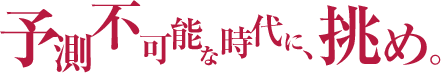 予測不可能な時代に、挑め