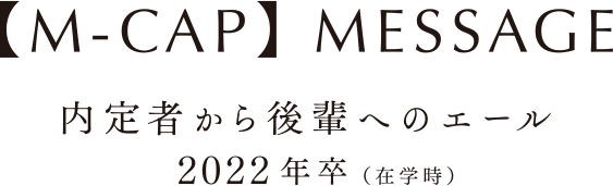 【M-CAP】MESSAGE 内定者から後輩へのエール　2022年卒（在学時）